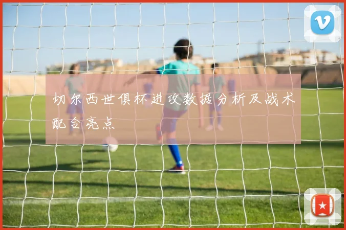 切尔西世俱杯进攻数据分析及战术配合亮点