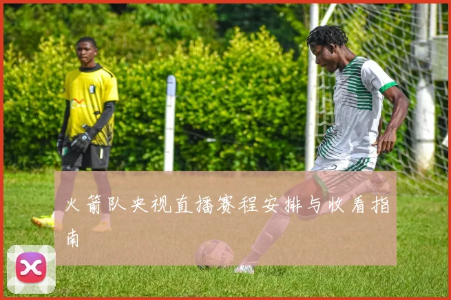 火箭队央视直播赛程安排与收看指南