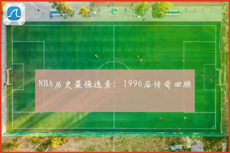 NBA历史最强选秀:1996届传奇回顾