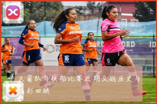 火箭队与快船比赛近期交战历史与精彩回顾