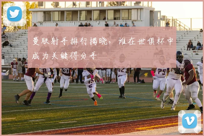 曼联射手排行揭晓，谁在世俱杯中成为关键得分手